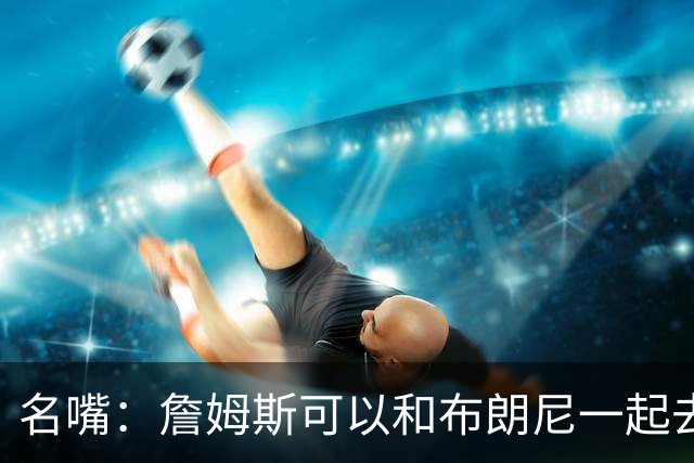 名嘴：詹姆斯可以和布朗尼一起去热火 热火也需要他的得分和组织